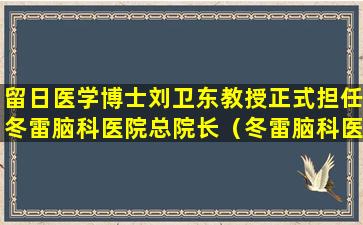 留日医学博士刘卫东教授正式担任冬雷脑科医院总院长（冬雷脑科医院 王威）